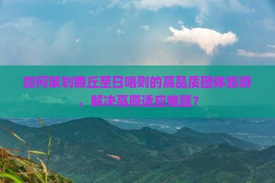 如何策划商丘至日喀则的高品质团体旅游，解决高原适应难题？