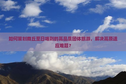 如何策划商丘至日喀则的高品质团体旅游，解决高原适应难题？