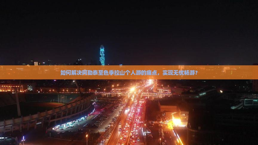 如何解决阿勒泰至色季拉山个人游的痛点，实现无忧畅游？