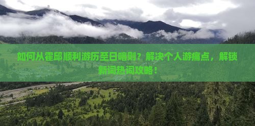 如何从霍邱顺利游历至日喀则？解决个人游痛点，解锁新词热词攻略！