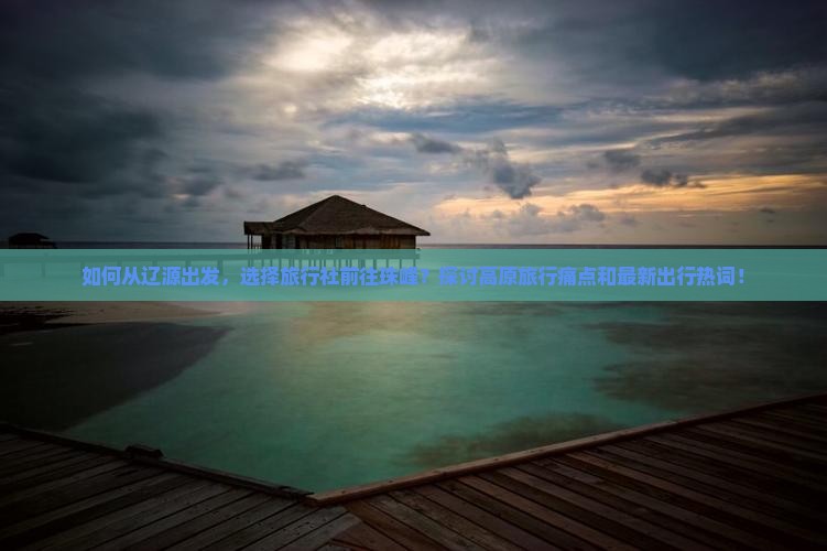 如何从辽源出发，选择旅行社前往珠峰？探讨高原旅行痛点和最新出行热词！