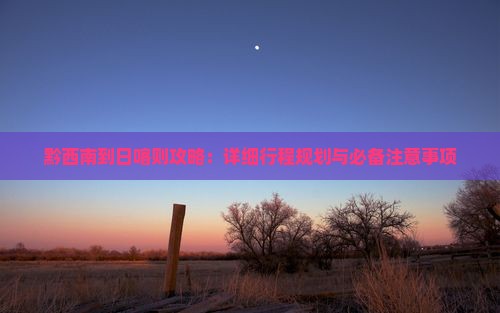 黔西南到日喀则攻略：详细行程规划与必备注意事项