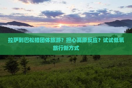 拉萨到巴松措团体旅游？担心高原反应？试试低氧旅行新方式