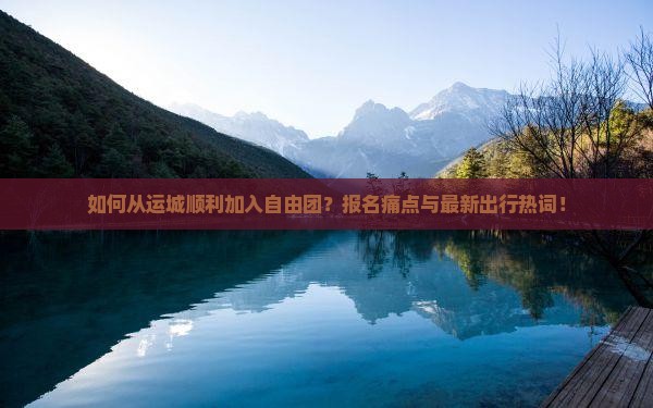 如何从运城顺利加入自由团？报名痛点与最新出行热词！