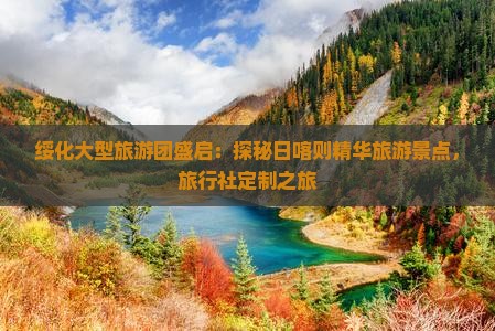 绥化大型旅游团盛启：探秘日喀则精华旅游景点，旅行社定制之旅