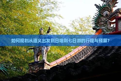 如何规划从遵义出发到日喀则七日游的行程与预算？