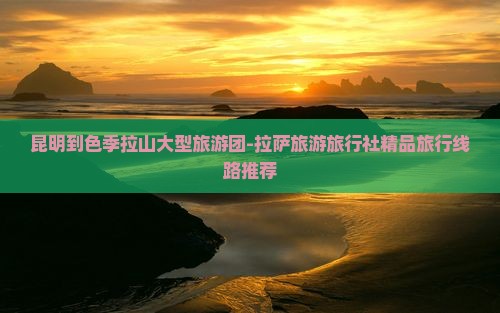 昆明到色季拉山大型旅游团-拉萨旅游旅行社精品旅行线路推荐