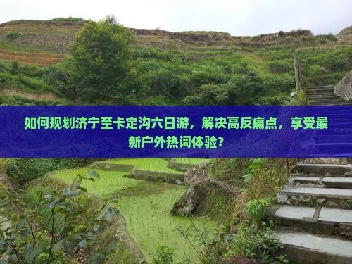 如何规划济宁至卡定沟六日游，解决高反痛点，享受最新户外热词体验？