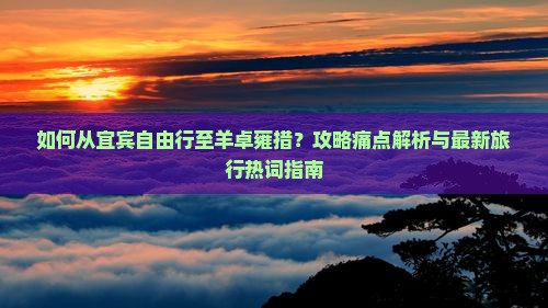 如何从宜宾自由行至羊卓雍措？攻略痛点解析与最新旅行热词指南