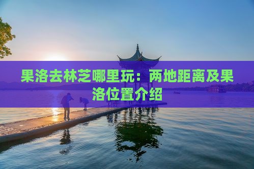果洛去林芝哪里玩：两地距离及果洛位置介绍