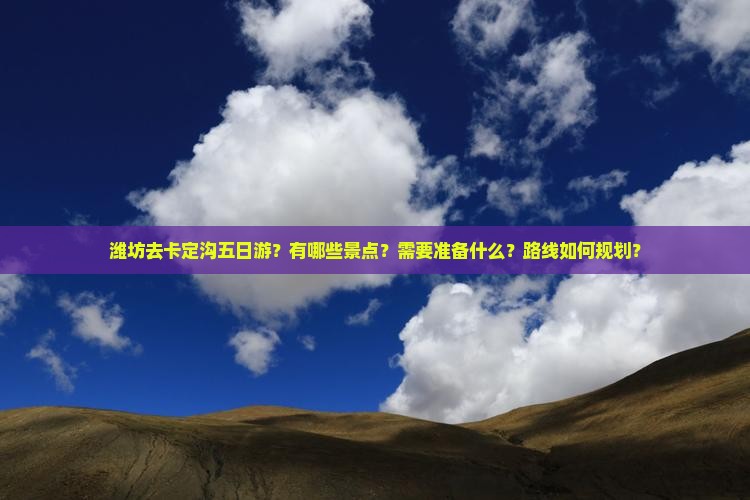 潍坊去卡定沟五日游？有哪些景点？需要准备什么？路线如何规划？
