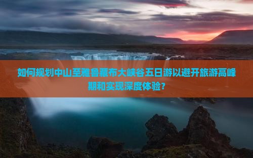 如何规划中山至雅鲁藏布大峡谷五日游以避开旅游高峰期和实现深度体验？