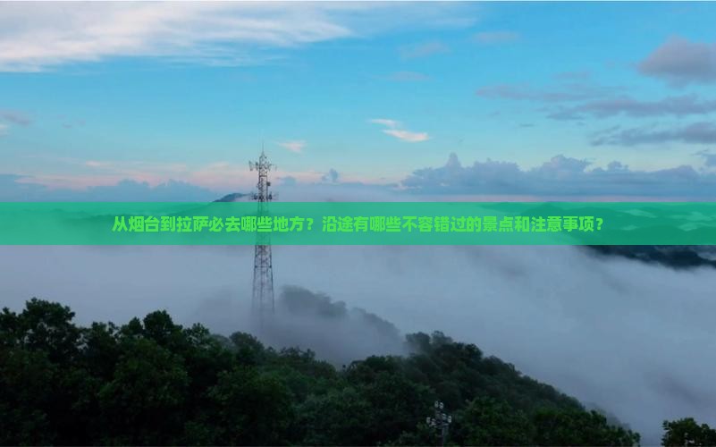 从烟台到拉萨必去哪些地方？沿途有哪些不容错过的景点和注意事项？