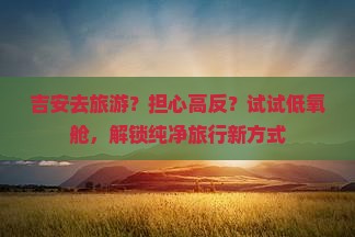 吉安去旅游？担心高反？试试低氧舱，解锁纯净旅行新方式