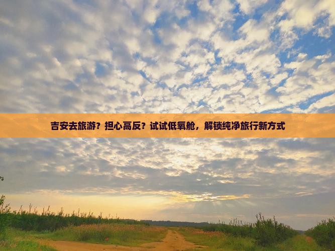 吉安去旅游？担心高反？试试低氧舱，解锁纯净旅行新方式