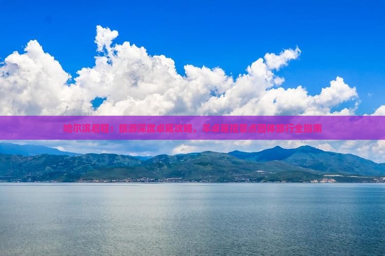 哈尔滨启程:旅游深度卓雍攻略,羊卓雍措景点团体旅行全指南 哈尔滨启程:旅游深度卓雍攻略,羊卓雍措景点团体旅行全指南