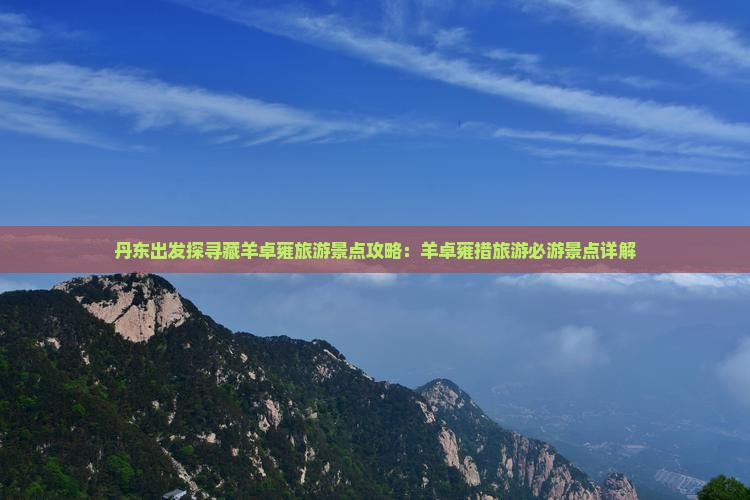 丹东出发探寻藏羊卓雍旅游景点攻略：羊卓雍措旅游必游景点详解