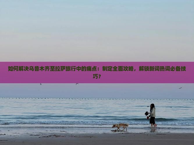 如何解决乌鲁木齐至拉萨旅行中的痛点：制定全面攻略，解锁新词热词必备技巧？