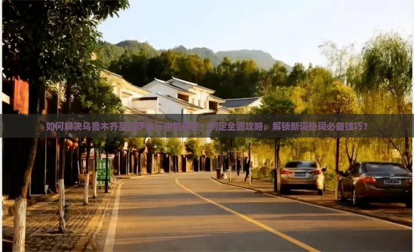 如何解决乌鲁木齐至拉萨旅行中的痛点：制定全面攻略，解锁新词热词必备技巧？
