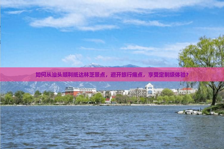 如何从汕头顺利抵达林芝景点，避开旅行痛点，享受定制级体验？