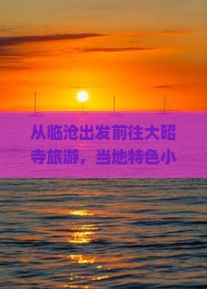 从临沧出发前往大昭寺旅游，当地特色小吃推荐与行程规划指南？