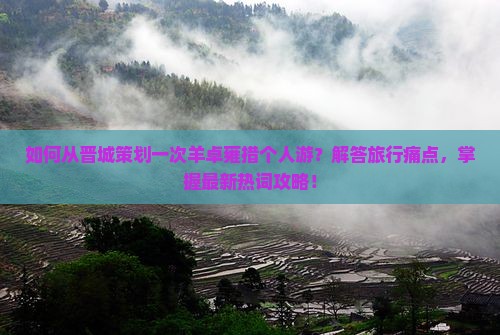 如何从晋城策划一次羊卓雍措个人游？解答旅行痛点，掌握最新热词攻略！