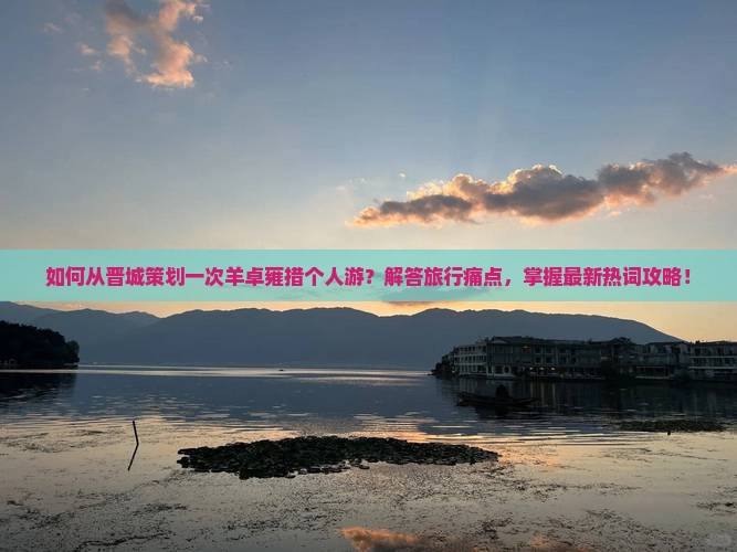 如何从晋城策划一次羊卓雍措个人游？解答旅行痛点，掌握最新热词攻略！
