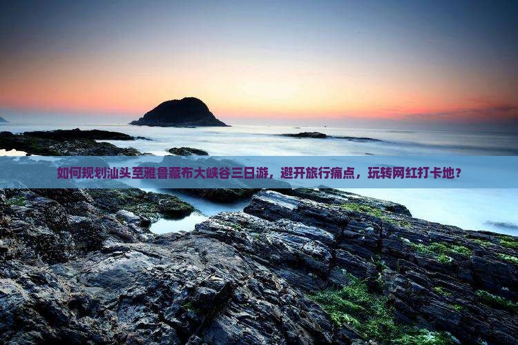 如何规划汕头至雅鲁藏布大峡谷三日游，避开旅行痛点，玩转网红打卡地？