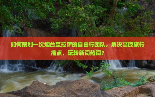 如何策划一次烟台至拉萨的自由行团队，解决高原旅行痛点，玩转新词热词？