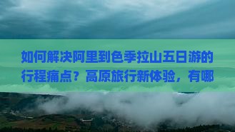 如何解决阿里到色季拉山五日游的行程痛点？高原旅行新体验，有哪些必备攻略和秘籍？