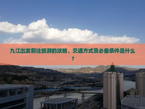 九江出发前往旅游的攻略、交通方式及必备条件是什么？