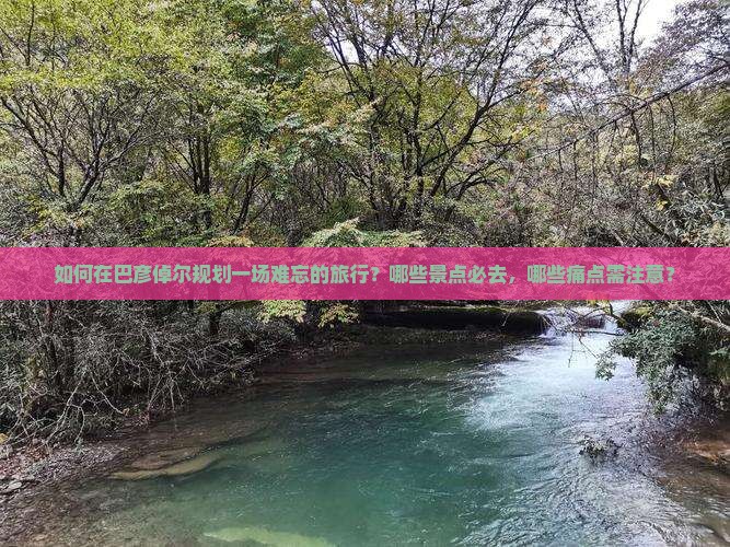 如何在巴彦倬尔规划一场难忘的旅行？哪些景点必去，哪些痛点需注意？