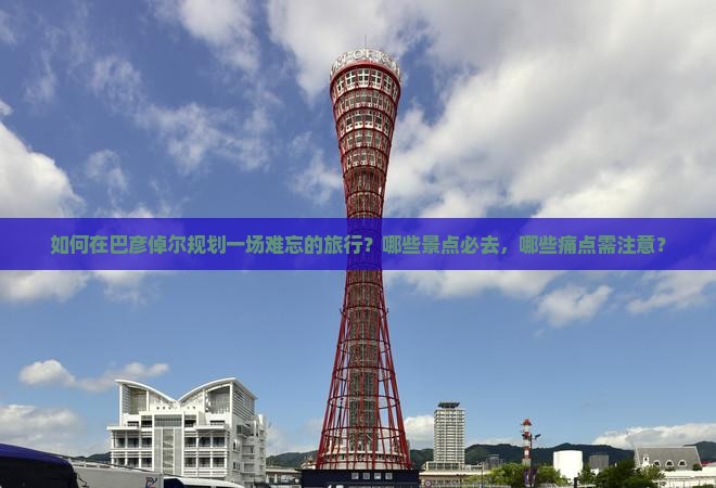 如何在巴彦倬尔规划一场难忘的旅行？哪些景点必去，哪些痛点需注意？