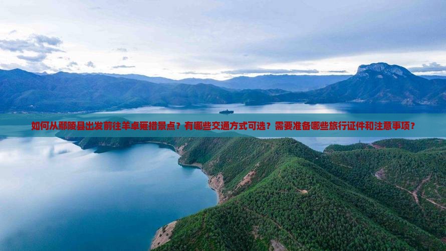 如何从鄢陵县出发前往羊卓雍措景点？有哪些交通方式可选？需要准备哪些旅行证件和注意事项？