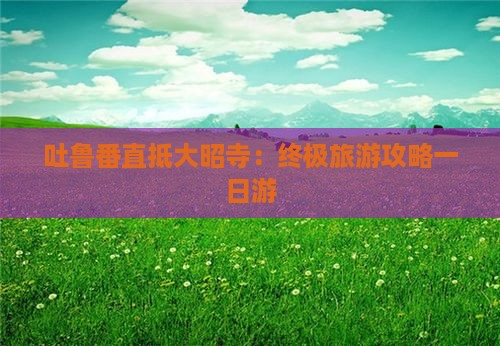 吐鲁番直抵大昭寺：终极旅游攻略一日游