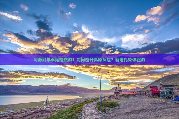 河源到羊卓雍措旅游？如何避开高原反应？新增扎染体验游