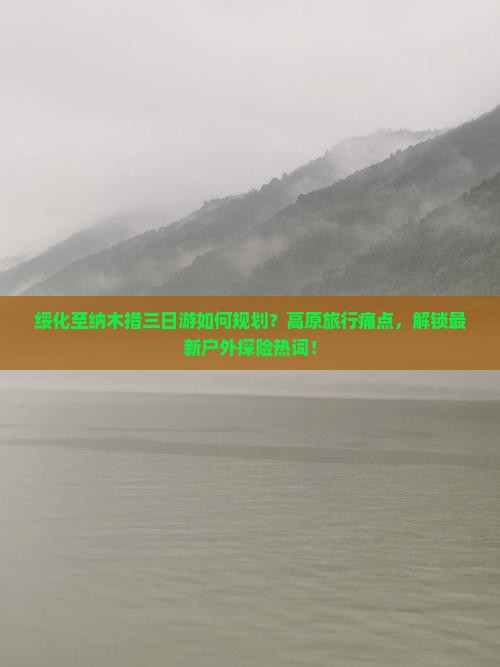 绥化至纳木措三日游如何规划？高原旅行痛点，解锁最新户外探险热词！