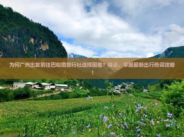 为何广州出发前往巴松措旅行社选择困难？痛点，掌握最新出行热词攻略！