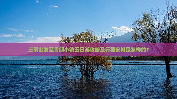 三明出发至鲁朗小镇五日游攻略及行程安排是怎样的？