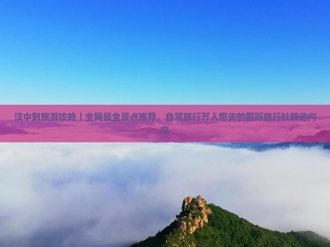 汉中到旅游攻略｜全网最全景点推荐，自驾旅行万人想去的国际旅行社精选内容