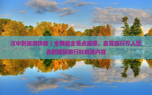 汉中到旅游攻略｜全网最全景点推荐，自驾旅行万人想去的国际旅行社精选内容