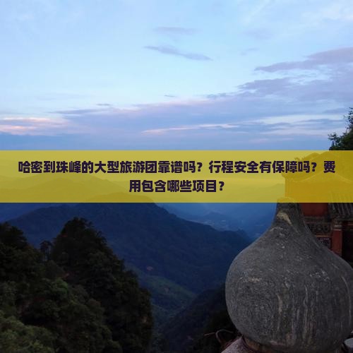哈密到珠峰的大型旅游团靠谱吗？行程安全有保障吗？费用包含哪些项目？