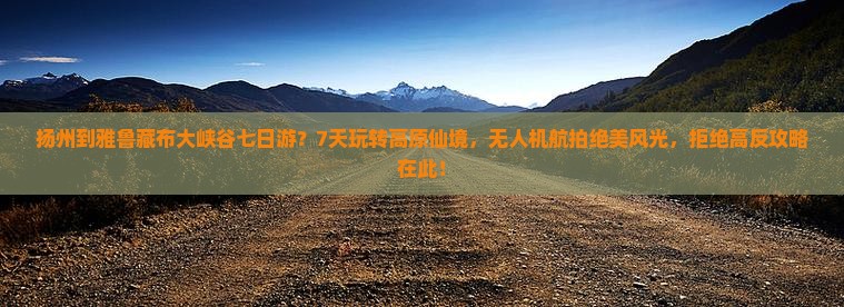 扬州到雅鲁藏布大峡谷七日游？7天玩转高原仙境，无人机航拍绝美风光，拒绝高反攻略在此！