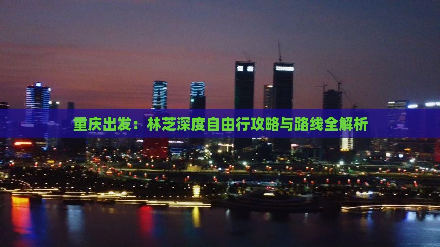 重庆出发：林芝深度自由行攻略与路线全解析