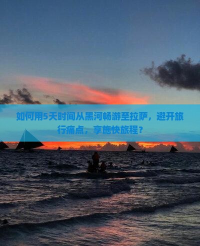 如何用5天时间从黑河畅游至拉萨，避开旅行痛点，享施快旅程？