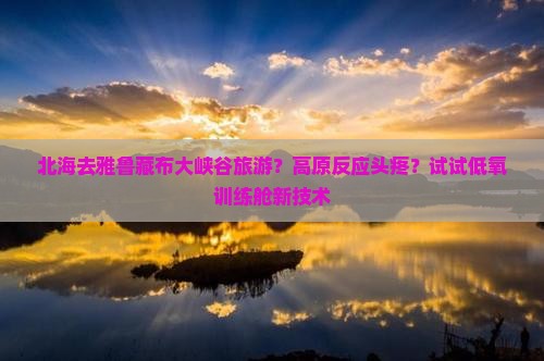 北海去雅鲁藏布大峡谷旅游？高原反应头疼？试试低氧训练舱新技术