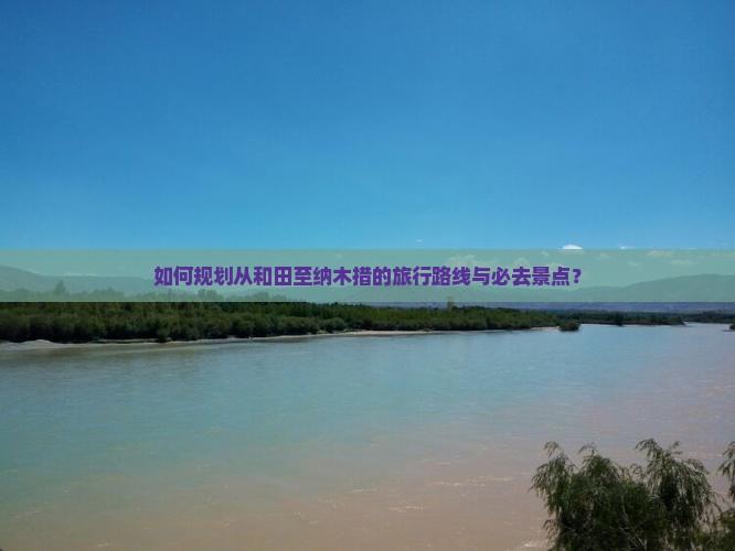 如何规划从和田至纳木措的旅行路线与必去景点？