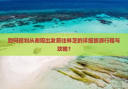 如何规划从衡阳出发前往林芝的详细旅游行程与攻略？