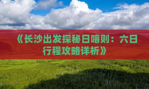 《长沙出发探秘日喀则：六日行程攻略详析》