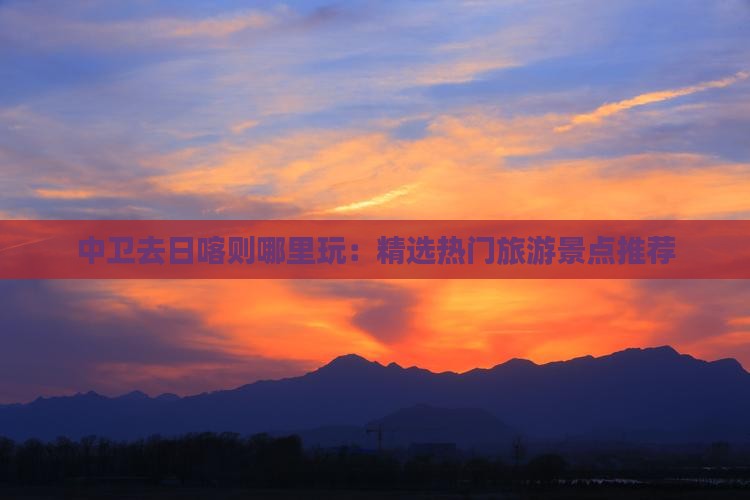 中卫去日喀则哪里玩：精选热门旅游景点推荐